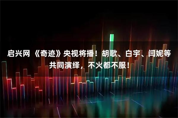 启兴网 《奇迹》央视将播！胡歌、白宇、闫妮等共同演绎，不火都不服！