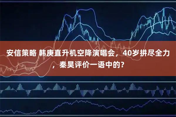安信策略 韩庚直升机空降演唱会，40岁拼尽全力，秦昊评价一语中的？