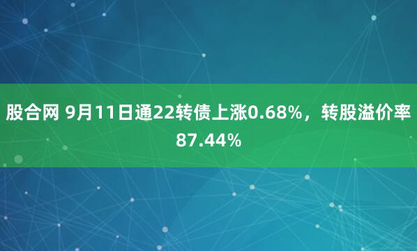 股合网 9月11日通22转债上涨0.68%，转股溢价率87.44%