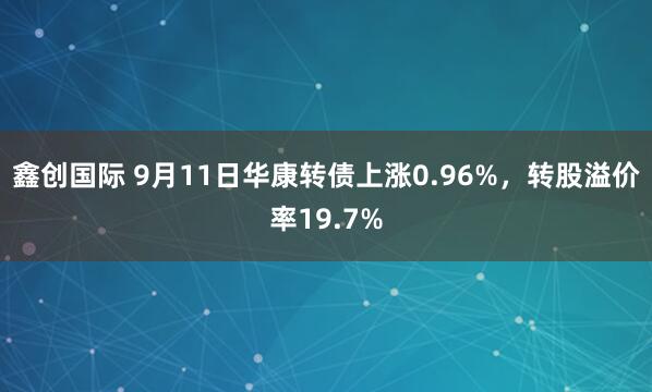 鑫创国际 9月11日华康转债上涨0.96%，转股溢价率19.7%