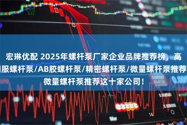 宏琳优配 2025年螺杆泵厂家企业品牌推荐榜，高压螺杆泵/伺服螺杆泵/AB胶螺杆泵/精密螺杆泵/微量螺杆泵推荐这十家公司！