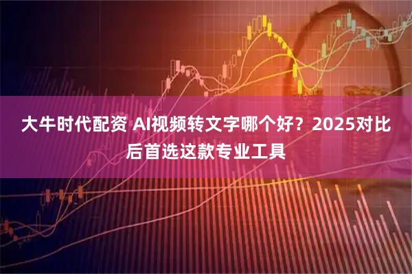大牛时代配资 AI视频转文字哪个好？2025对比后首选这款专业工具