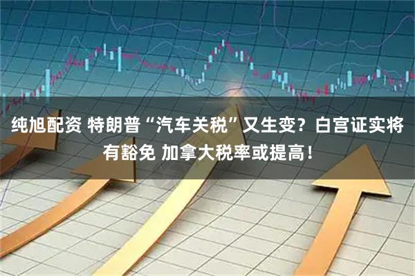 纯旭配资 特朗普“汽车关税”又生变？白宫证实将有豁免 加拿大税率或提高！