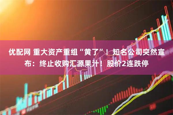 优配网 重大资产重组“黄了”！知名公司突然宣布：终止收购汇源果汁！股价2连跌停