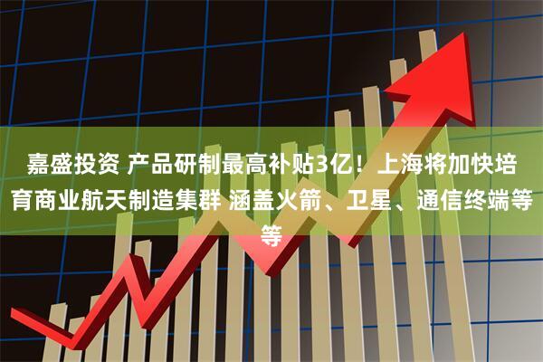 嘉盛投资 产品研制最高补贴3亿！上海将加快培育商业航天制造集群 涵盖火箭、卫星、通信终端等