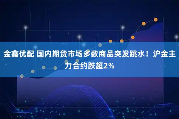 金鑫优配 国内期货市场多数商品突发跳水！沪金主力合约跌超2%