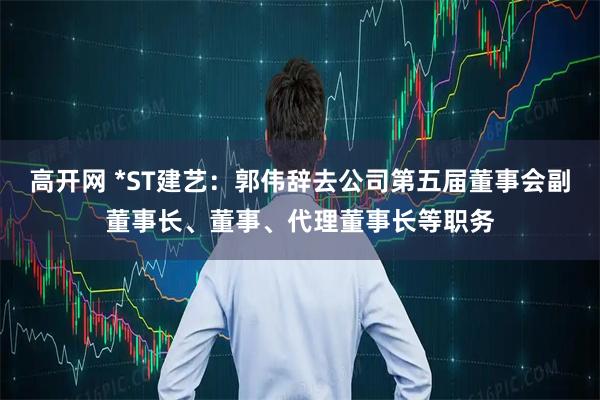 高开网 *ST建艺：郭伟辞去公司第五届董事会副董事长、董事、代理董事长等职务