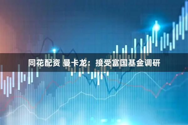 同花配资 曼卡龙：接受富国基金调研