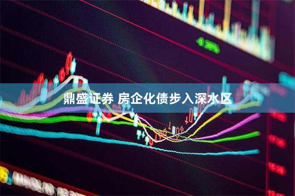 鼎盛证券 房企化债步入深水区