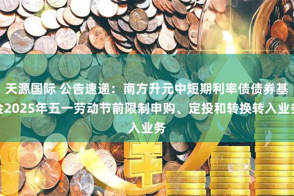 天源国际 公告速递：南方升元中短期利率债债券基金2025年五一劳动节前限制申购、定投和转换转入业务
