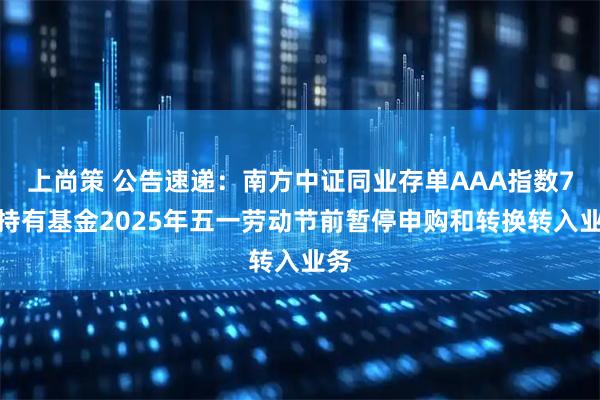 上尚策 公告速递：南方中证同业存单AAA指数7天持有基金2025年五一劳动节前暂停申购和转换转入业务