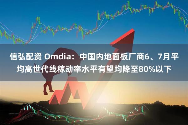 信弘配资 Omdia：中国内地面板厂商6、7月平均高世代线稼动率水平有望均降至80%以下