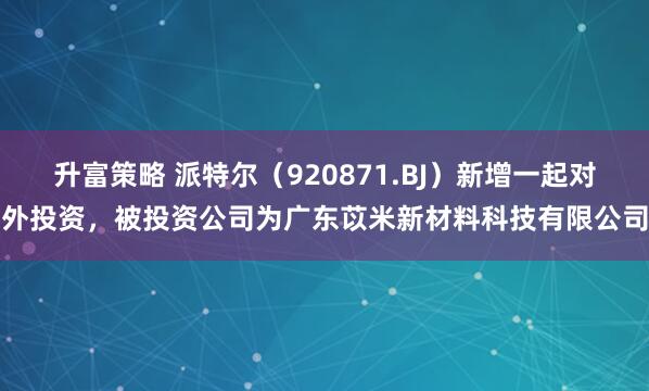 升富策略 派特尔（920871.BJ）新增一起对外投资，被投资公司为广东苡米新材料科技有限公司