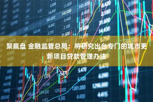 聚赢盘 金融监管总局：将研究出台专门的城市更新项目贷款管理办法