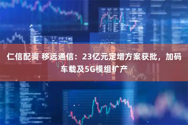 仁信配资 移远通信：23亿元定增方案获批，加码车载及5G模组扩产