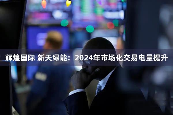 辉煌国际 新天绿能：2024年市场化交易电量提升