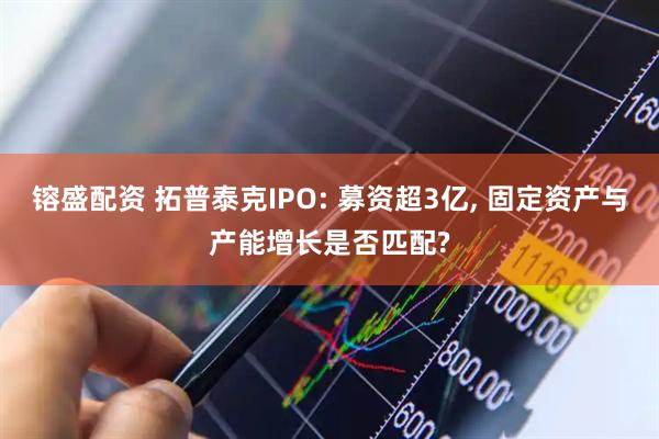 镕盛配资 拓普泰克IPO: 募资超3亿, 固定资产与产能增长是否匹配?