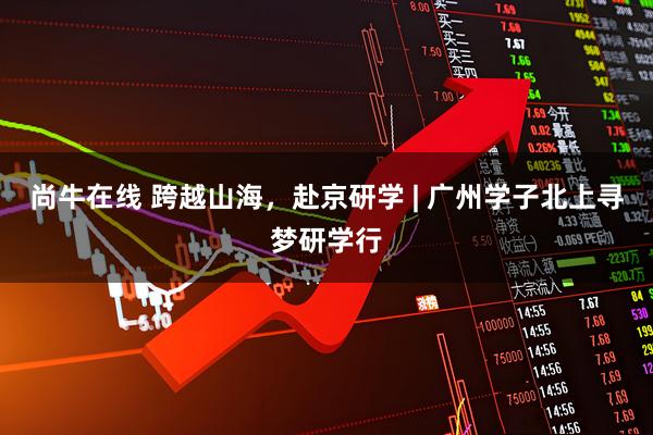 尚牛在线 跨越山海，赴京研学 | 广州学子北上寻梦研学行