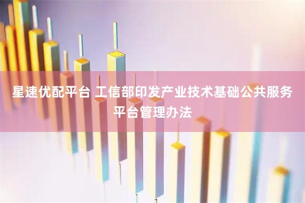 星速优配平台 工信部印发产业技术基础公共服务平台管理办法