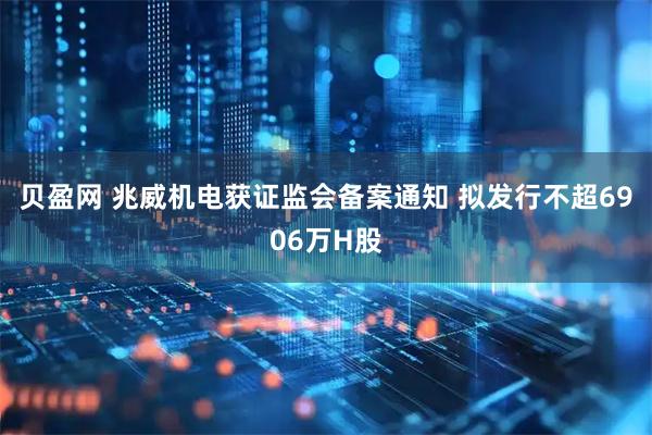 贝盈网 兆威机电获证监会备案通知 拟发行不超6906万H股