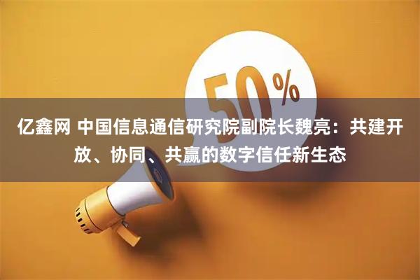 亿鑫网 中国信息通信研究院副院长魏亮：共建开放、协同、共赢的数字信任新生态
