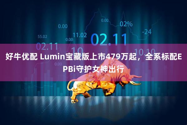 好牛优配 Lumin宝藏版上市479万起，全系标配EPBi守护女神出行