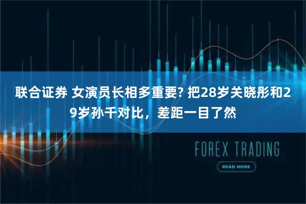 联合证券 女演员长相多重要? 把28岁关晓彤和29岁孙千对比，差距一目了然