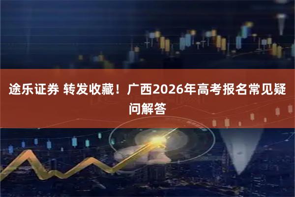 途乐证券 转发收藏！广西2026年高考报名常见疑问解答