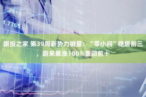 跟投之家 第39周新势力销量：“零小问”稳居前三，蔚来暴涨100%重回前十