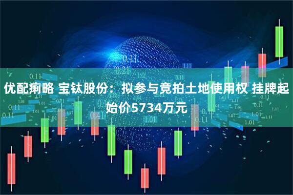 优配痢略 宝钛股份：拟参与竞拍土地使用权 挂牌起始价5734万元
