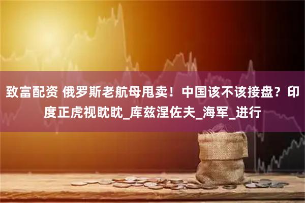 致富配资 俄罗斯老航母甩卖！中国该不该接盘？印度正虎视眈眈_库兹涅佐夫_海军_进行