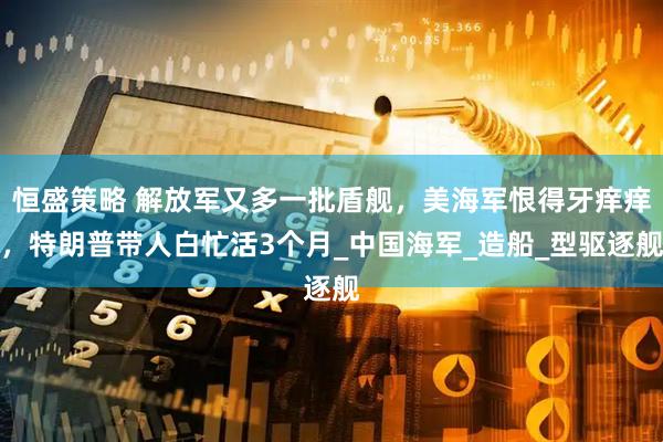恒盛策略 解放军又多一批盾舰，美海军恨得牙痒痒，特朗普带人白忙活3个月_中国海军_造船_型驱逐舰