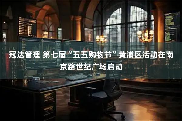 冠达管理 第七届“五五购物节”黄浦区活动在南京路世纪广场启动
