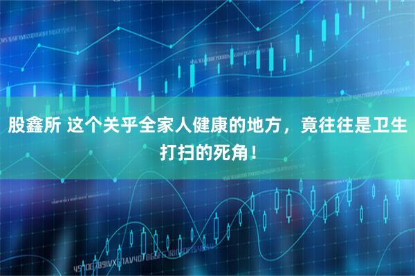股鑫所 这个关乎全家人健康的地方，竟往往是卫生打扫的死角！