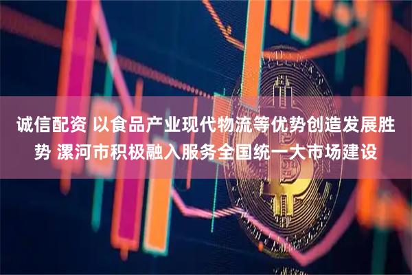 诚信配资 以食品产业现代物流等优势创造发展胜势 漯河市积极融入服务全国统一大市场建设
