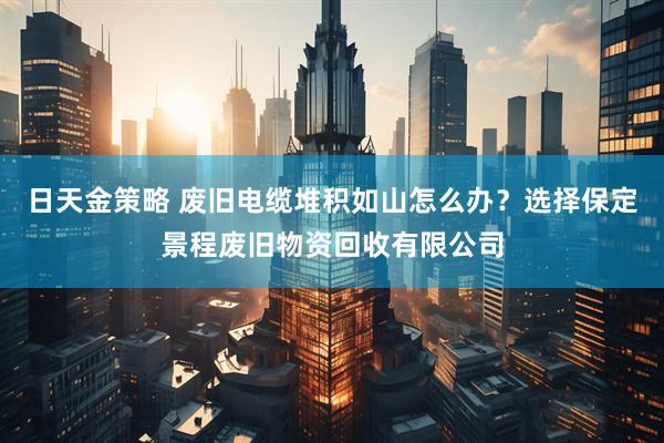 日天金策略 废旧电缆堆积如山怎么办？选择保定景程废旧物资回收有限公司